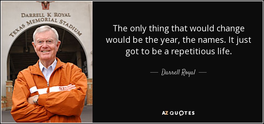 The only thing that would change would be the year, the names. It just got to be a repetitious life. - Darrell Royal