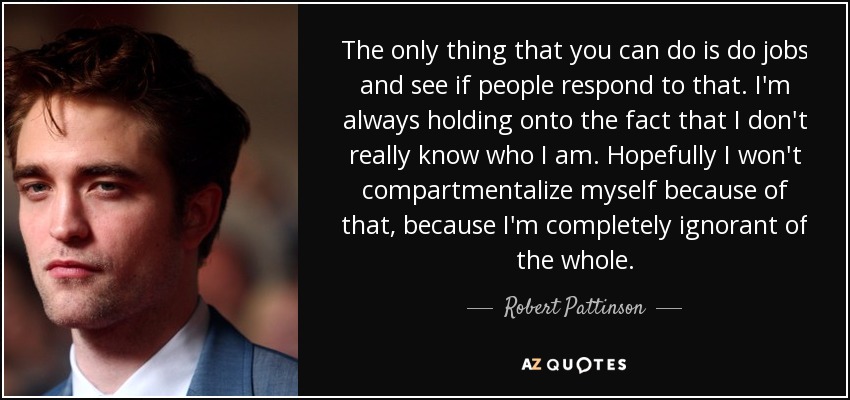 The only thing that you can do is do jobs and see if people respond to that. I'm always holding onto the fact that I don't really know who I am. Hopefully I won't compartmentalize myself because of that, because I'm completely ignorant of the whole. - Robert Pattinson