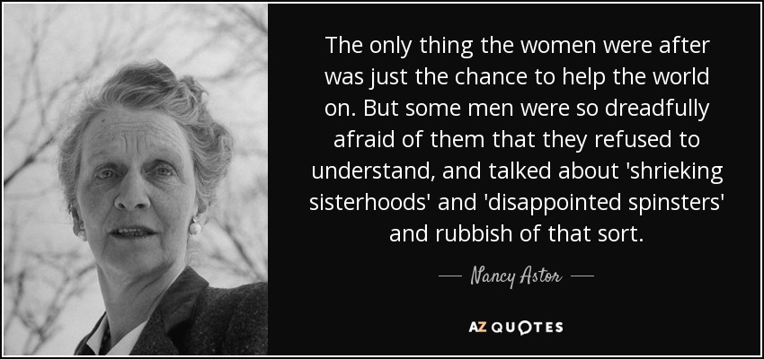 The only thing the women were after was just the chance to help the world on. But some men were so dreadfully afraid of them that they refused to understand, and talked about 'shrieking sisterhoods' and 'disappointed spinsters' and rubbish of that sort. - Nancy Astor