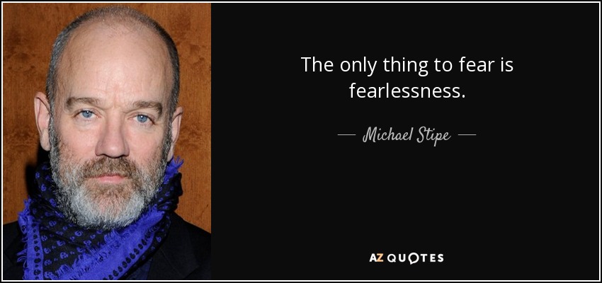 The only thing to fear is fearlessness. - Michael Stipe