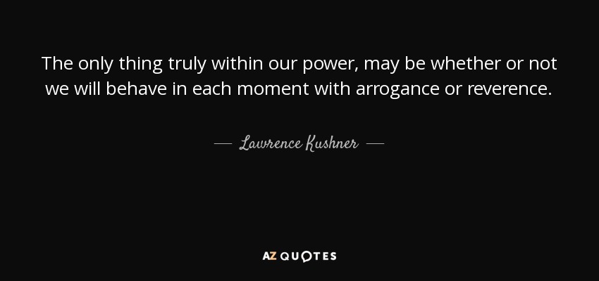 The only thing truly within our power, may be whether or not we will behave in each moment with arrogance or reverence. - Lawrence Kushner