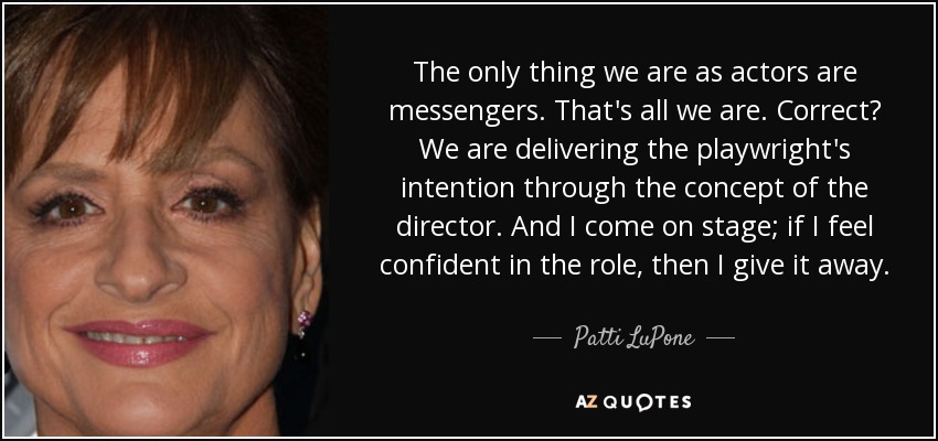 The only thing we are as actors are messengers. That's all we are. Correct? We are delivering the playwright's intention through the concept of the director. And I come on stage; if I feel confident in the role, then I give it away. - Patti LuPone