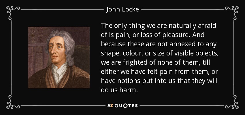 The only thing we are naturally afraid of is pain, or loss of pleasure. And because these are not annexed to any shape, colour, or size of visible objects, we are frighted of none of them, till either we have felt pain from them, or have notions put into us that they will do us harm. - John Locke