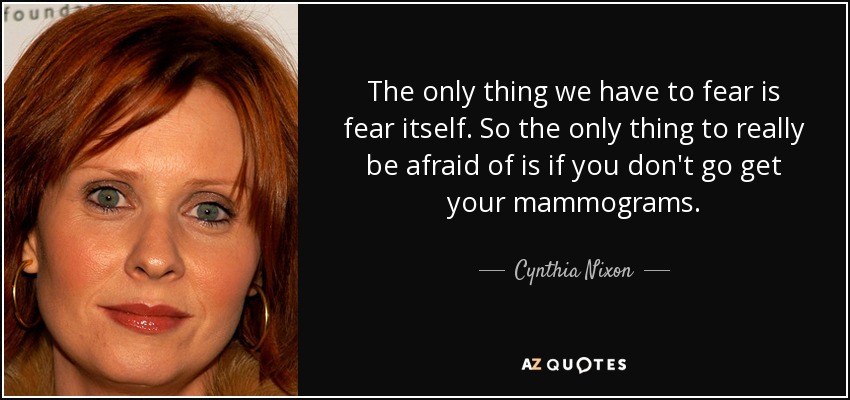 The only thing we have to fear is fear itself. So the only thing to really be afraid of is if you don't go get your mammograms. - Cynthia Nixon