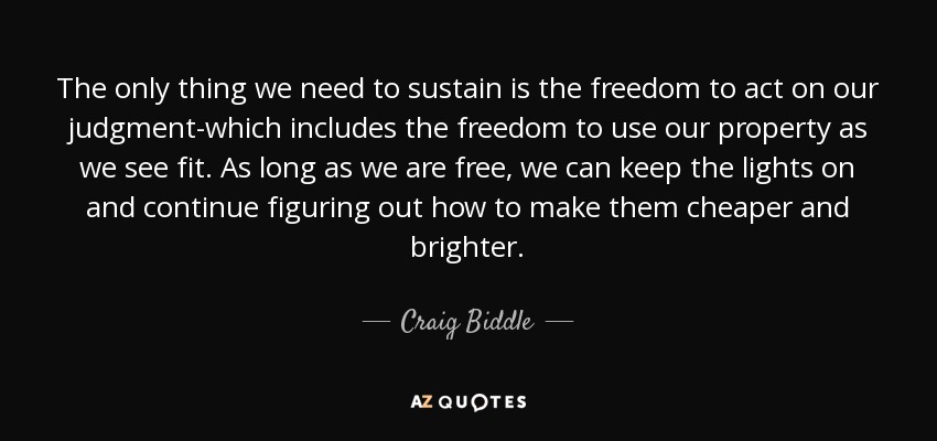 The only thing we need to sustain is the freedom to act on our judgment-which includes the freedom to use our property as we see fit. As long as we are free, we can keep the lights on and continue figuring out how to make them cheaper and brighter. - Craig Biddle
