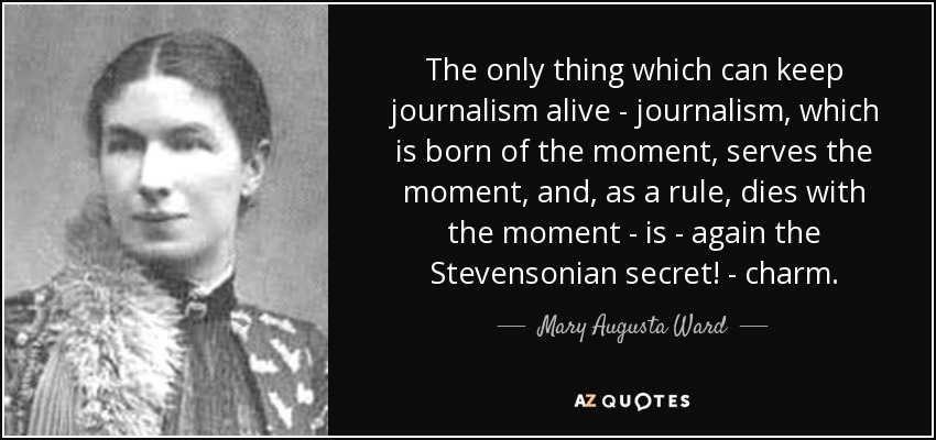 The only thing which can keep journalism alive - journalism, which is born of the moment, serves the moment, and, as a rule, dies with the moment - is - again the Stevensonian secret! - charm. - Mary Augusta Ward