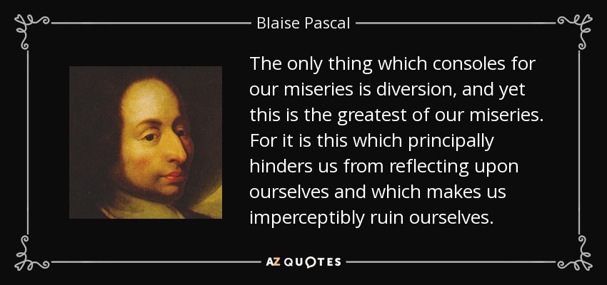 The only thing which consoles for our miseries is diversion, and yet this is the greatest of our miseries. For it is this which principally hinders us from reflecting upon ourselves and which makes us imperceptibly ruin ourselves. - Blaise Pascal