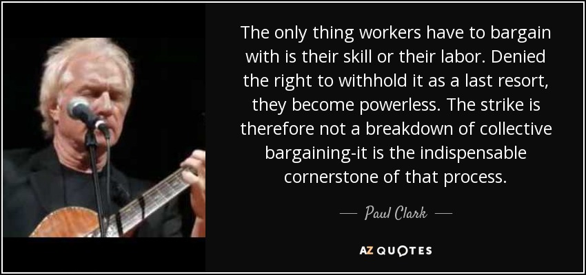 The only thing workers have to bargain with is their skill or their labor. Denied the right to withhold it as a last resort, they become powerless. The strike is therefore not a breakdown of collective bargaining-it is the indispensable cornerstone of that process. - Paul Clark