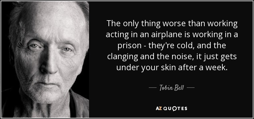 The only thing worse than working acting in an airplane is working in a prison - they're cold, and the clanging and the noise, it just gets under your skin after a week. - Tobin Bell
