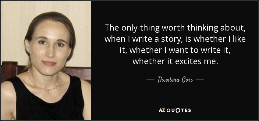 The only thing worth thinking about, when I write a story, is whether I like it, whether I want to write it, whether it excites me. - Theodora Goss