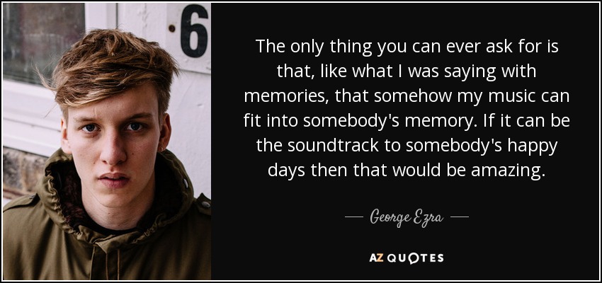 The only thing you can ever ask for is that, like what I was saying with memories, that somehow my music can fit into somebody's memory. If it can be the soundtrack to somebody's happy days then that would be amazing. - George Ezra