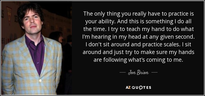 The only thing you really have to practice is your ability. And this is something I do all the time. I try to teach my hand to do what I'm hearing in my head at any given second. I don't sit around and practice scales. I sit around and just try to make sure my hands are following what's coming to me. - Jon Brion