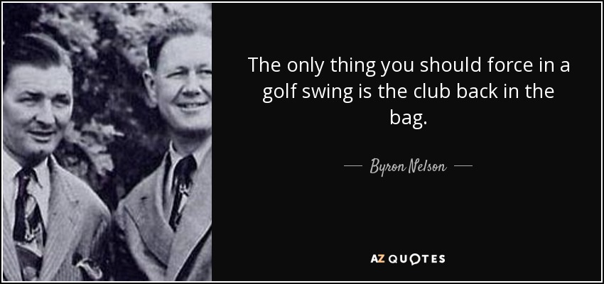 The only thing you should force in a golf swing is the club back in the bag. - Byron Nelson