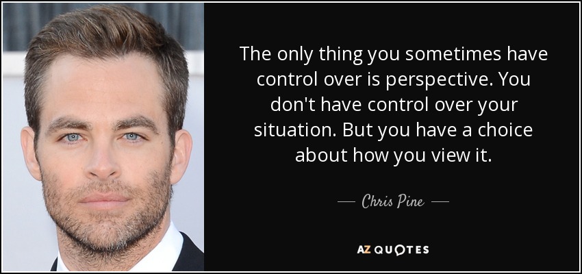 The only thing you sometimes have control over is perspective. You don't have control over your situation. But you have a choice about how you view it. - Chris Pine