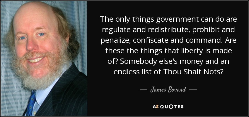 The only things government can do are regulate and redistribute, prohibit and penalize, confiscate and command. Are these the things that liberty is made of? Somebody else's money and an endless list of Thou Shalt Nots? - James Bovard