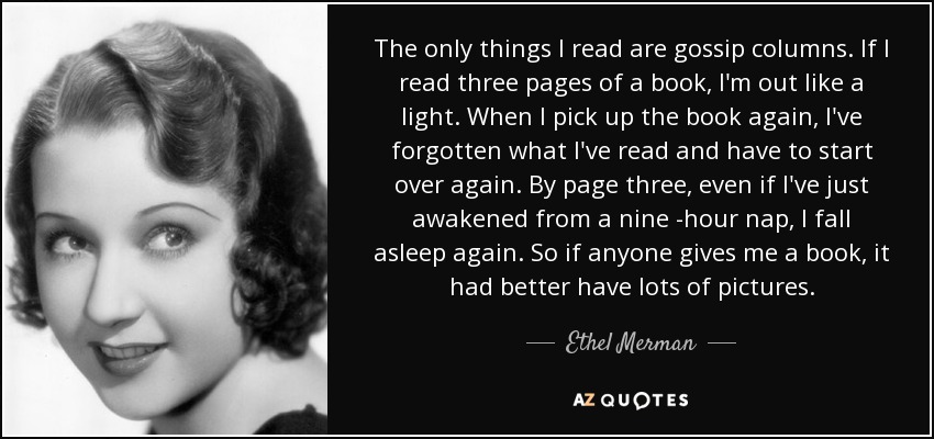 The only things I read are gossip columns. If I read three pages of a book, I'm out like a light. When I pick up the book again, I've forgotten what I've read and have to start over again. By page three, even if I've just awakened from a nine -hour nap, I fall asleep again. So if anyone gives me a book, it had better have lots of pictures. - Ethel Merman