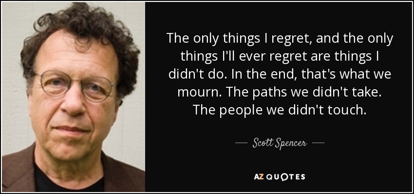 The only things I regret, and the only things I'll ever regret are things I didn't do. In the end, that's what we mourn. The paths we didn't take. The people we didn't touch. - Scott Spencer