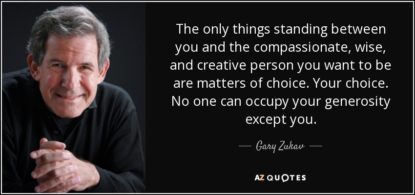 The only things standing between you and the compassionate, wise, and creative person you want to be are matters of choice. Your choice. No one can occupy your generosity except you. - Gary Zukav