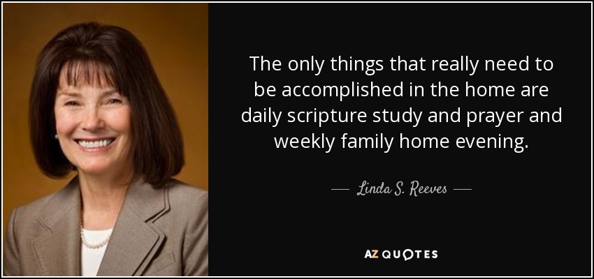 The only things that really need to be accomplished in the home are daily scripture study and prayer and weekly family home evening. - Linda S. Reeves