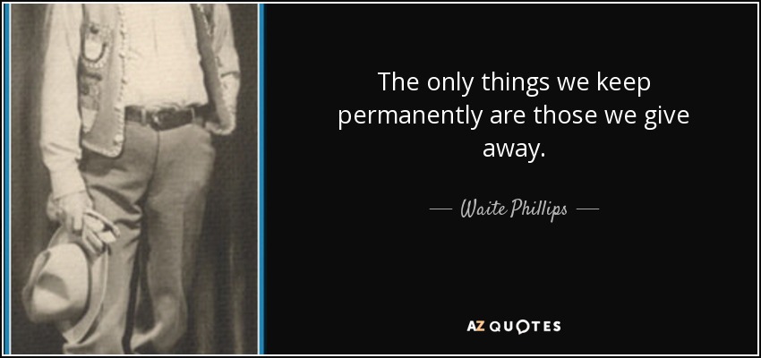 The only things we keep permanently are those we give away. - Waite Phillips