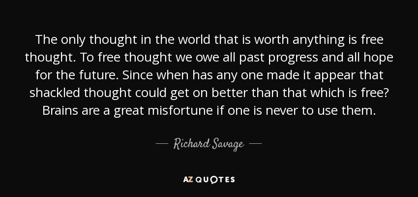 The only thought in the world that is worth anything is free thought. To free thought we owe all past progress and all hope for the future. Since when has any one made it appear that shackled thought could get on better than that which is free? Brains are a great misfortune if one is never to use them. - Richard Savage