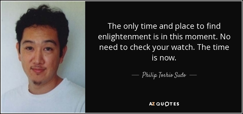 The only time and place to find enlightenment is in this moment. No need to check your watch. The time is now. - Philip Toshio Sudo