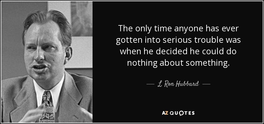 The only time anyone has ever gotten into serious trouble was when he decided he could do nothing about something. - L. Ron Hubbard