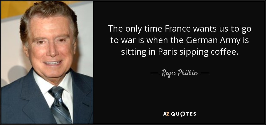 The only time France wants us to go to war is when the German Army is sitting in Paris sipping coffee. - Regis Philbin
