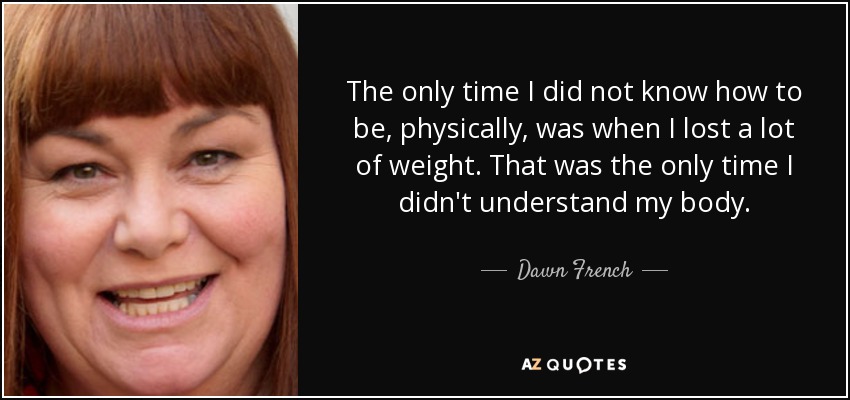 The only time I did not know how to be, physically, was when I lost a lot of weight. That was the only time I didn't understand my body. - Dawn French