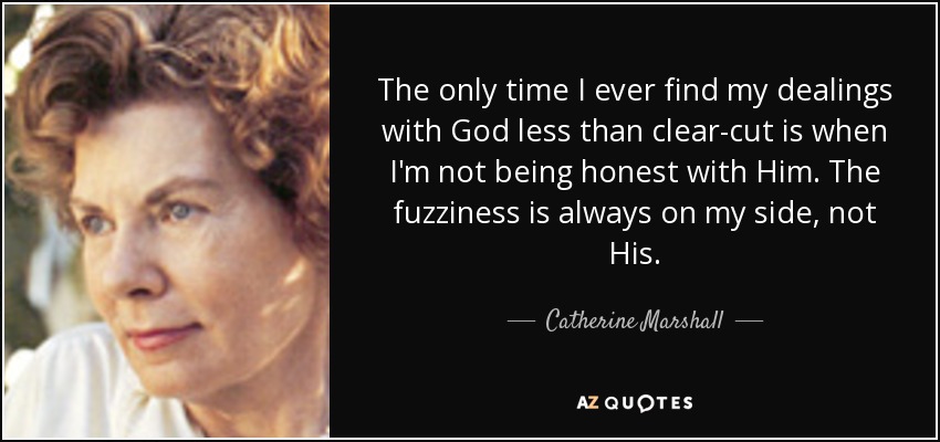 The only time I ever find my dealings with God less than clear-cut is when I'm not being honest with Him. The fuzziness is always on my side, not His. - Catherine Marshall