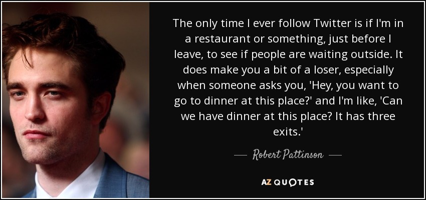 The only time I ever follow Twitter is if I'm in a restaurant or something, just before I leave, to see if people are waiting outside. It does make you a bit of a loser, especially when someone asks you, 'Hey, you want to go to dinner at this place?' and I'm like, 'Can we have dinner at this place? It has three exits.' - Robert Pattinson