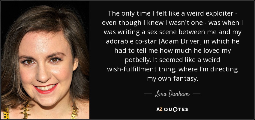 The only time I felt like a weird exploiter - even though I knew I wasn't one - was when I was writing a sex scene between me and my adorable co-star [Adam Driver] in which he had to tell me how much he loved my potbelly. It seemed like a weird wish-fulfillment thing, where I'm directing my own fantasy. - Lena Dunham