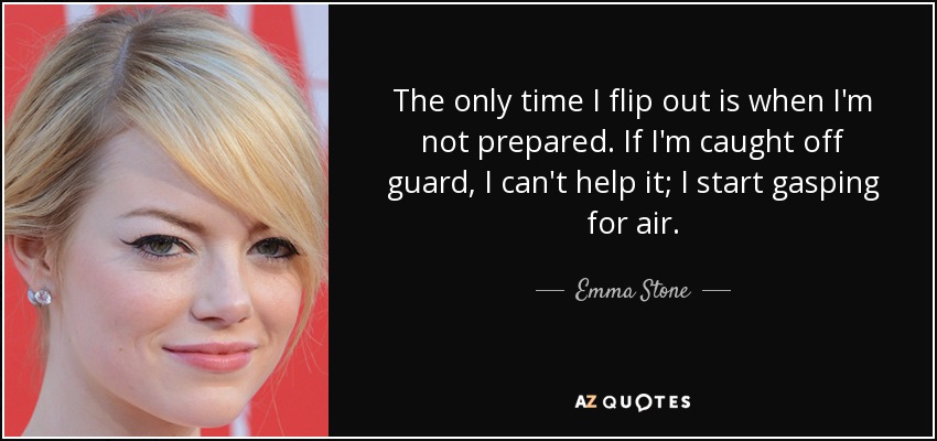 The only time I flip out is when I'm not prepared. If I'm caught off guard, I can't help it; I start gasping for air. - Emma Stone