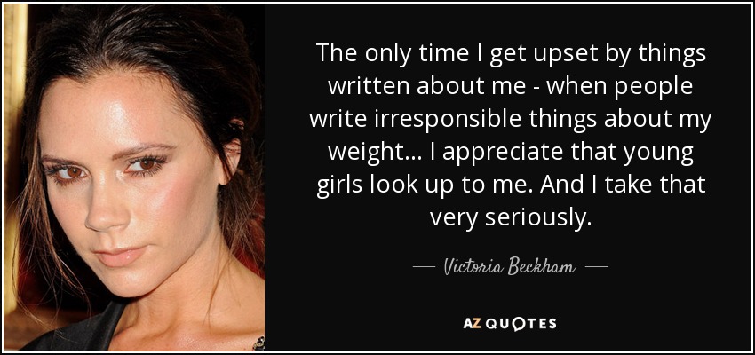 The only time I get upset by things written about me - when people write irresponsible things about my weight... I appreciate that young girls look up to me. And I take that very seriously. - Victoria Beckham