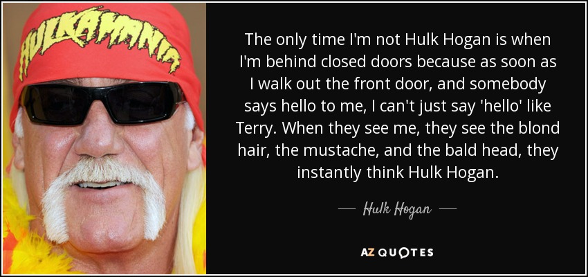 The only time I'm not Hulk Hogan is when I'm behind closed doors because as soon as I walk out the front door, and somebody says hello to me, I can't just say 'hello' like Terry. When they see me, they see the blond hair, the mustache, and the bald head, they instantly think Hulk Hogan. - Hulk Hogan
