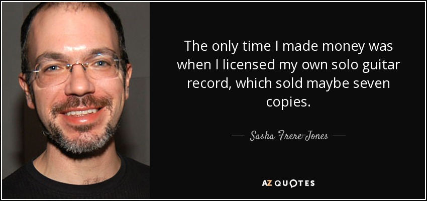 The only time I made money was when I licensed my own solo guitar record, which sold maybe seven copies. - Sasha Frere-Jones