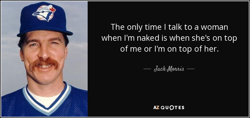 The only time I talk to a woman when I'm naked is when she's on top of me or I'm on top of her. - Jack Morris