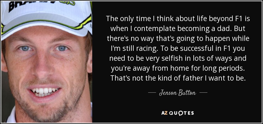 The only time I think about life beyond F1 is when I contemplate becoming a dad. But there's no way that's going to happen while I'm still racing. To be successful in F1 you need to be very selfish in lots of ways and you're away from home for long periods. That's not the kind of father I want to be. - Jenson Button