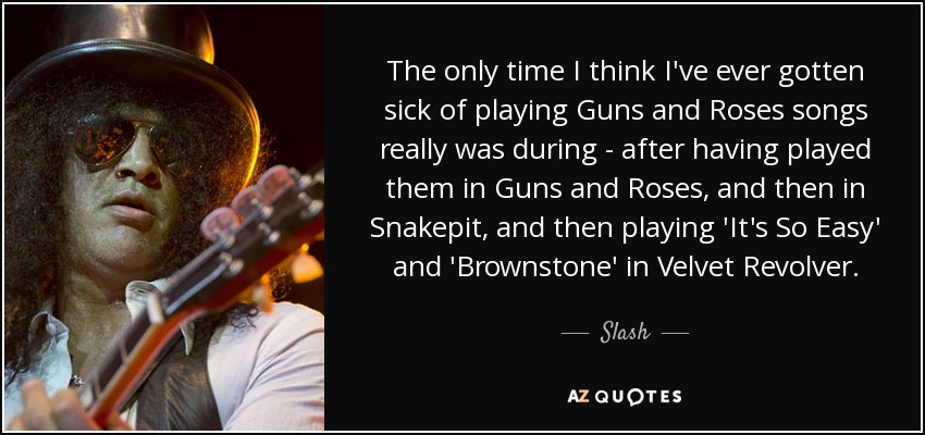 The only time I think I've ever gotten sick of playing Guns and Roses songs really was during - after having played them in Guns and Roses, and then in Snakepit, and then playing 'It's So Easy' and 'Brownstone' in Velvet Revolver. - Slash