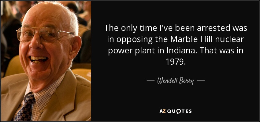 The only time I've been arrested was in opposing the Marble Hill nuclear power plant in Indiana. That was in 1979. - Wendell Berry