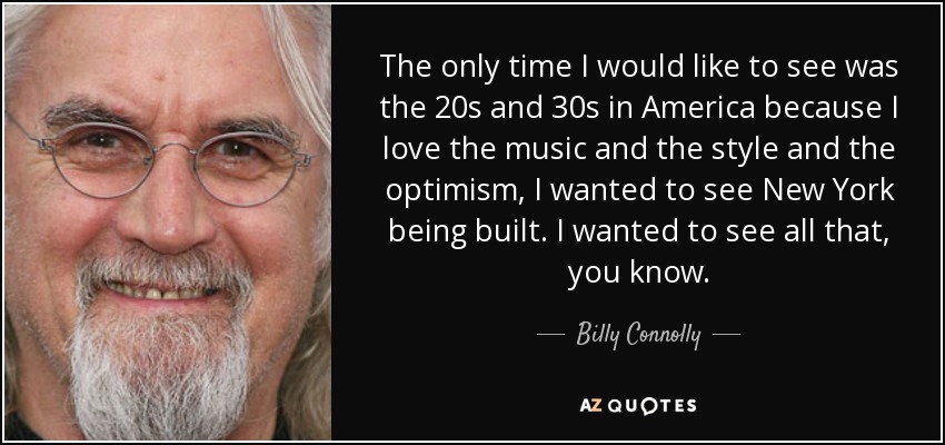 The only time I would like to see was the 20s and 30s in America because I love the music and the style and the optimism, I wanted to see New York being built. I wanted to see all that, you know. - Billy Connolly