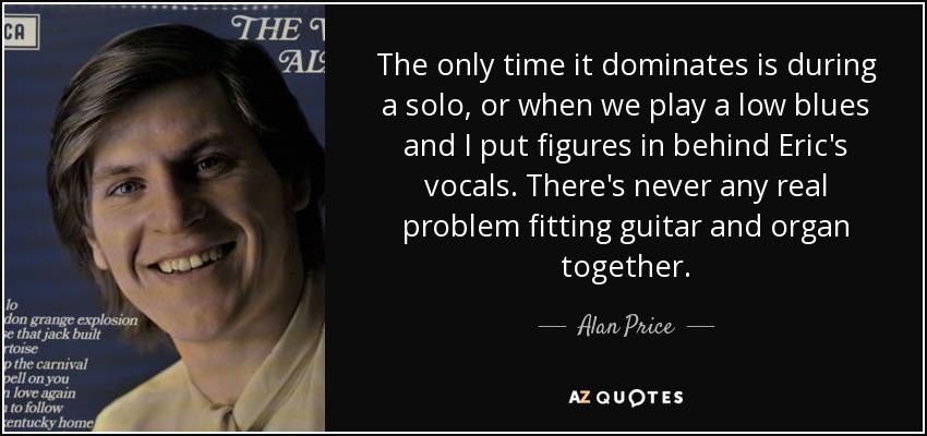 The only time it dominates is during a solo, or when we play a low blues and I put figures in behind Eric's vocals. There's never any real problem fitting guitar and organ together. - Alan Price