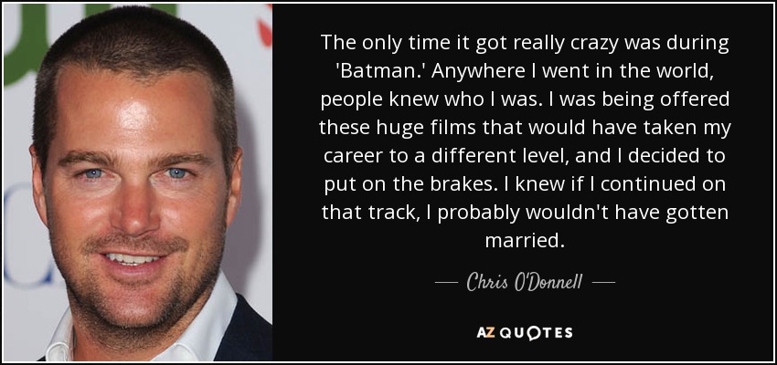 The only time it got really crazy was during 'Batman.' Anywhere I went in the world, people knew who I was. I was being offered these huge films that would have taken my career to a different level, and I decided to put on the brakes. I knew if I continued on that track, I probably wouldn't have gotten married. - Chris O'Donnell
