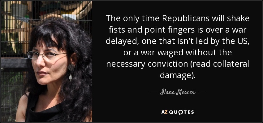 The only time Republicans will shake fists and point fingers is over a war delayed, one that isn't led by the US, or a war waged without the necessary conviction (read collateral damage). - Ilana Mercer