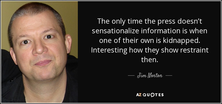 The only time the press doesn’t sensationalize information is when one of their own is kidnapped. Interesting how they show restraint then. - Jim Norton