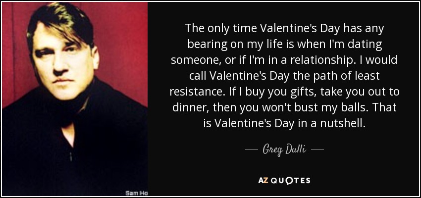 The only time Valentine's Day has any bearing on my life is when I'm dating someone, or if I'm in a relationship. I would call Valentine's Day the path of least resistance. If I buy you gifts, take you out to dinner, then you won't bust my balls. That is Valentine's Day in a nutshell. - Greg Dulli