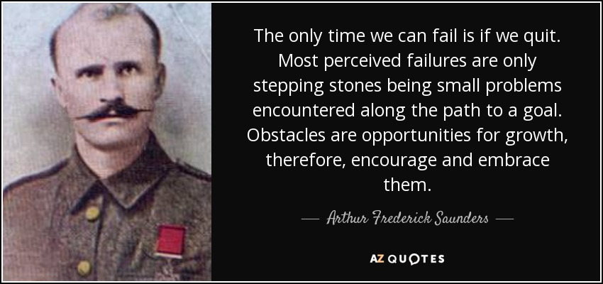 The only time we can fail is if we quit. Most perceived failures are only stepping stones being small problems encountered along the path to a goal. Obstacles are opportunities for growth, therefore, encourage and embrace them. - Arthur Frederick Saunders