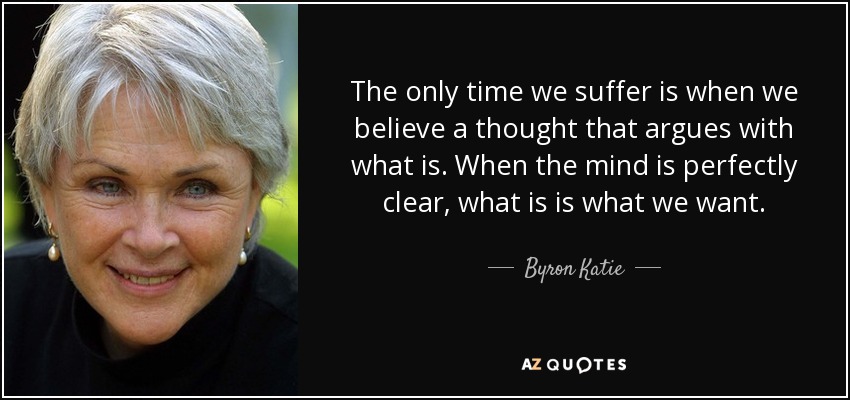 The only time we suffer is when we believe a thought that argues with what is. When the mind is perfectly clear, what is is what we want. - Byron Katie
