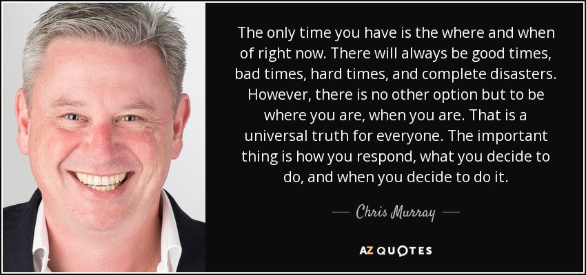 The only time you have is the where and when of right now. There will always be good times, bad times, hard times, and complete disasters. However, there is no other option but to be where you are, when you are. That is a universal truth for everyone. The important thing is how you respond, what you decide to do, and when you decide to do it. - Chris Murray
