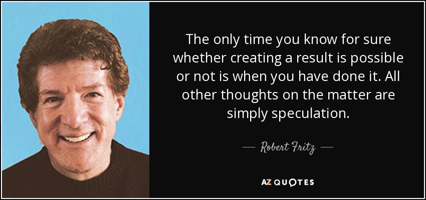 The only time you know for sure whether creating a result is possible or not is when you have done it. All other thoughts on the matter are simply speculation. - Robert Fritz